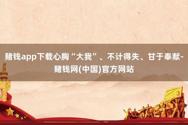 赌钱app下载心胸“大我”、不计得失、甘于奉献-赌钱网(中国)官方网站