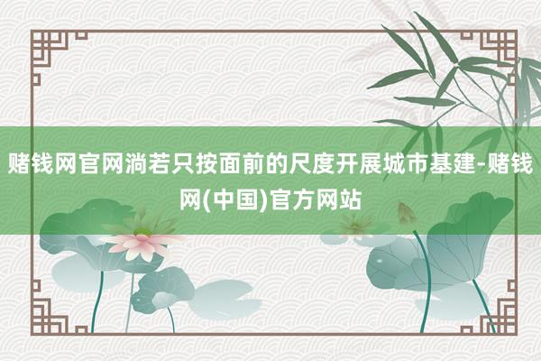 赌钱网官网淌若只按面前的尺度开展城市基建-赌钱网(中国)官方网站