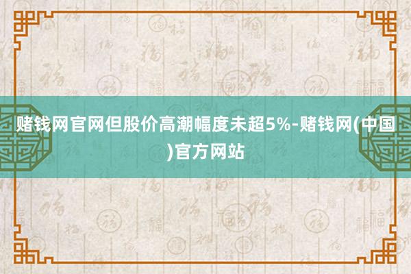 赌钱网官网但股价高潮幅度未超5%-赌钱网(中国)官方网站