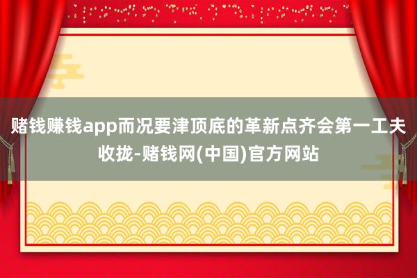 赌钱赚钱app而况要津顶底的革新点齐会第一工夫收拢-赌钱网(中国)官方网站