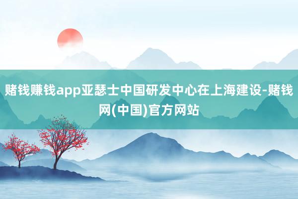 赌钱赚钱app亚瑟士中国研发中心在上海建设-赌钱网(中国)官方网站