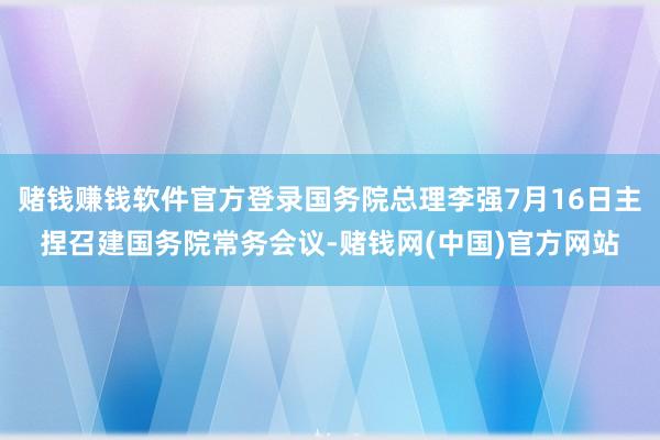 赌钱赚钱软件官方登录国务院总理李强7月16日主捏召建国务院常务会议-赌钱网(中国)官方网站