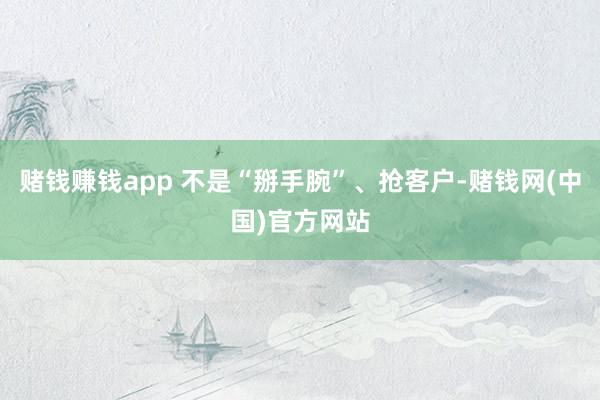 赌钱赚钱app 不是“掰手腕”、抢客户-赌钱网(中国)官方网站