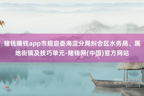 赌钱赚钱app市规自委海淀分局纠合区水务局、属地街镇及技巧单元-赌钱网(中国)官方网站