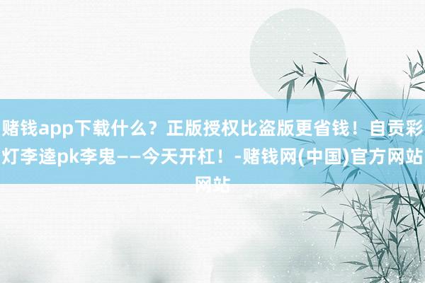 赌钱app下载什么？正版授权比盗版更省钱！自贡彩灯李逵pk李鬼——今天开杠！-赌钱网(中国)官方网站