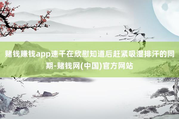 赌钱赚钱app速干在欣慰知道后赶紧吸湿排汗的同期-赌钱网(中国)官方网站