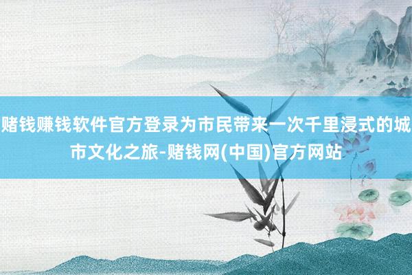 赌钱赚钱软件官方登录为市民带来一次千里浸式的城市文化之旅-赌钱网(中国)官方网站