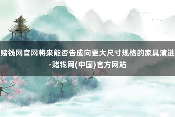 赌钱网官网将来能否告成向更大尺寸规格的家具演进-赌钱网(中国)官方网站