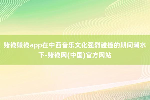 赌钱赚钱app在中西音乐文化强烈碰撞的期间潮水下-赌钱网(中国)官方网站