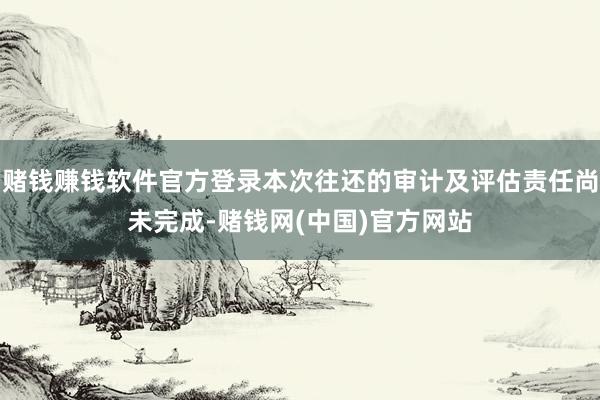 赌钱赚钱软件官方登录本次往还的审计及评估责任尚未完成-赌钱网(中国)官方网站