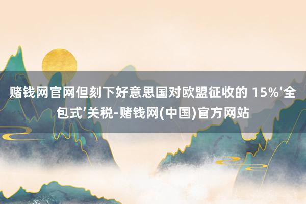 赌钱网官网但刻下好意思国对欧盟征收的 15%‘全包式’关税-赌钱网(中国)官方网站