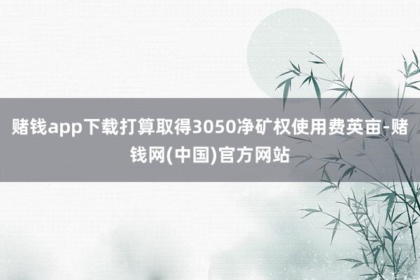 赌钱app下载打算取得3050净矿权使用费英亩-赌钱网(中国)官方网站