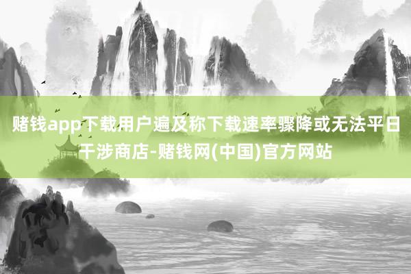 赌钱app下载用户遍及称下载速率骤降或无法平日干涉商店-赌钱网(中国)官方网站