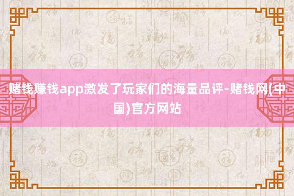 赌钱赚钱app激发了玩家们的海量品评-赌钱网(中国)官方网站