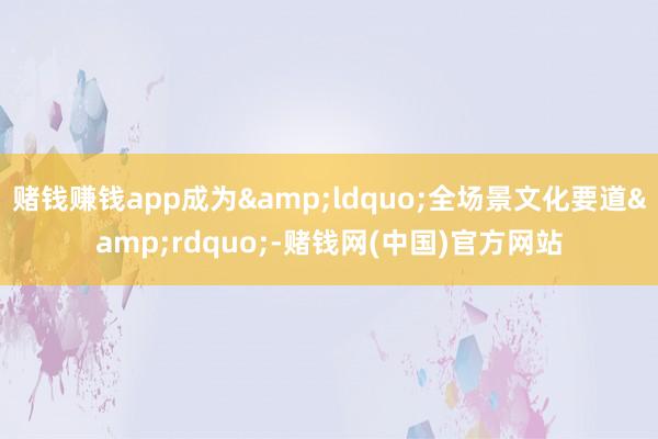 赌钱赚钱app成为&ldquo;全场景文化要道&rdquo;-赌钱网(中国)官方网站