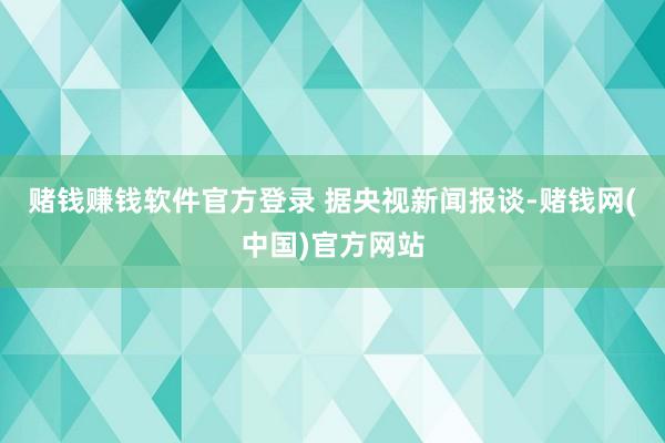 赌钱赚钱软件官方登录   据央视新闻报谈-赌钱网(中国)官方网站