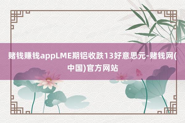 赌钱赚钱appLME期铝收跌13好意思元-赌钱网(中国)官方网站