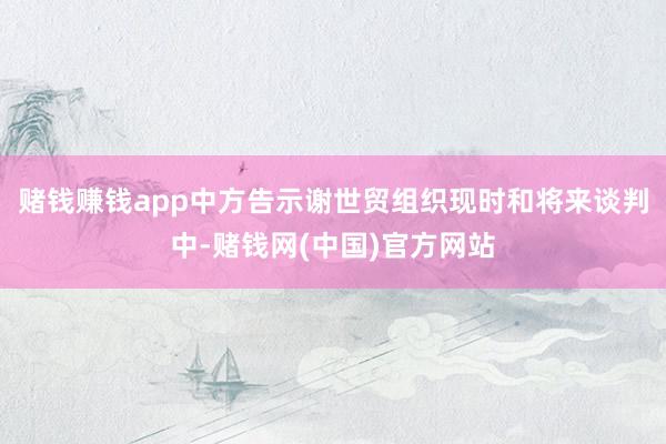 赌钱赚钱app中方告示谢世贸组织现时和将来谈判中-赌钱网(中国)官方网站