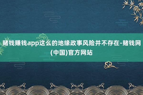 赌钱赚钱app这么的地缘政事风险并不存在-赌钱网(中国)官方网站
