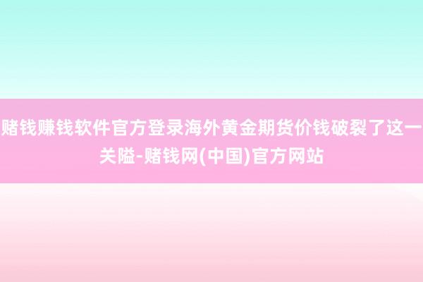 赌钱赚钱软件官方登录海外黄金期货价钱破裂了这一关隘-赌钱网(中国)官方网站