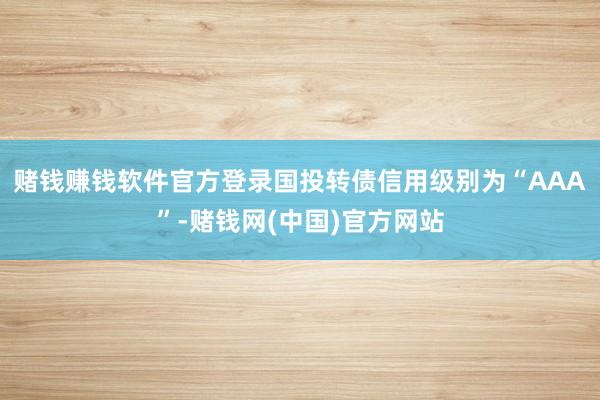 赌钱赚钱软件官方登录国投转债信用级别为“AAA”-赌钱网(中国)官方网站