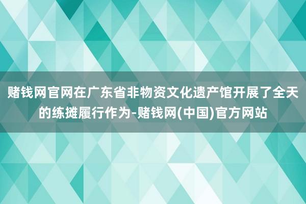 赌钱网官网在广东省非物资文化遗产馆开展了全天的练摊履行作为-赌钱网(中国)官方网站