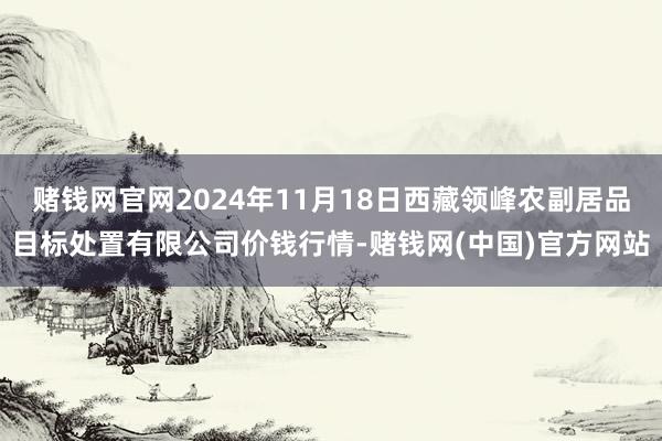 赌钱网官网2024年11月18日西藏领峰农副居品目标处置有限公司价钱行情-赌钱网(中国)官方网站