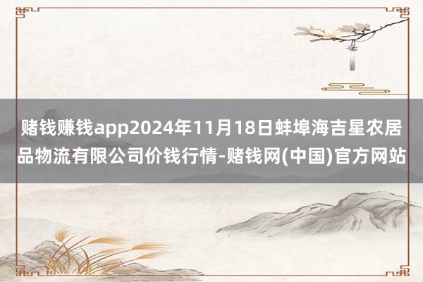 赌钱赚钱app2024年11月18日蚌埠海吉星农居品物流有限公司价钱行情-赌钱网(中国)官方网站