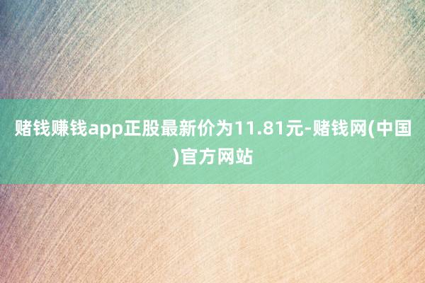 赌钱赚钱app正股最新价为11.81元-赌钱网(中国)官方网站