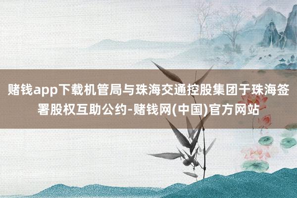 赌钱app下载机管局与珠海交通控股集团于珠海签署股权互助公约-赌钱网(中国)官方网站