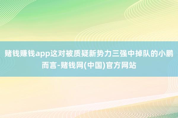 赌钱赚钱app这对被质疑新势力三强中掉队的小鹏而言-赌钱网(中国)官方网站