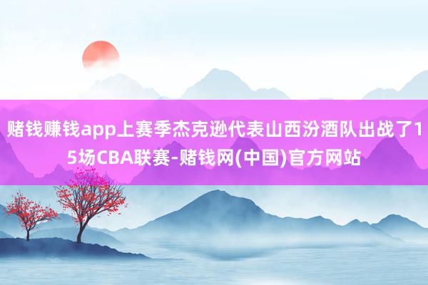 赌钱赚钱app上赛季杰克逊代表山西汾酒队出战了15场CBA联赛-赌钱网(中国)官方网站