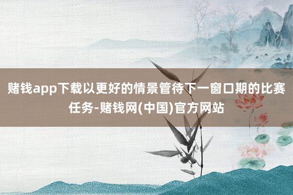 赌钱app下载以更好的情景管待下一窗口期的比赛任务-赌钱网(中国)官方网站