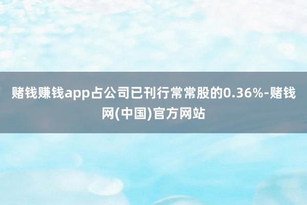 赌钱赚钱app占公司已刊行常常股的0.36%-赌钱网(中国)官方网站