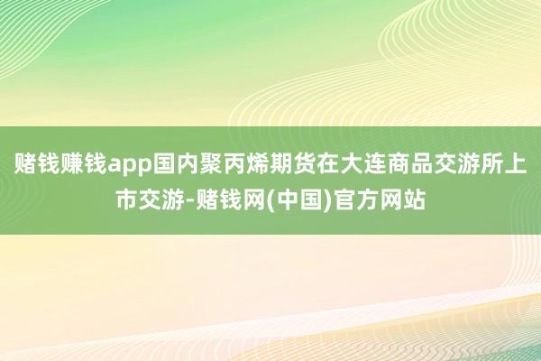 赌钱赚钱app国内聚丙烯期货在大连商品交游所上市交游-赌钱网(中国)官方网站