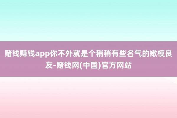 赌钱赚钱app你不外就是个稍稍有些名气的嫩模良友-赌钱网(中国)官方网站