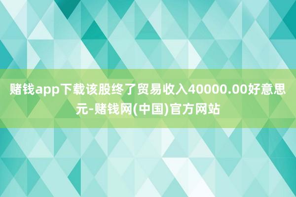 赌钱app下载该股终了贸易收入40000.00好意思元-赌钱网(中国)官方网站