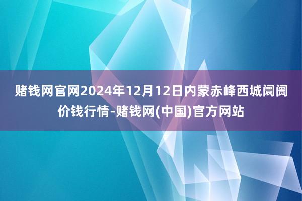 赌钱网官网2024年12月12日内蒙赤峰西城阛阓价钱行情-赌钱网(中国)官方网站