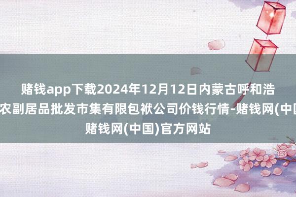 赌钱app下载2024年12月12日内蒙古呼和浩特市东瓦窑农副居品批发市集有限包袱公司价钱行情-赌钱网(中国)官方网站