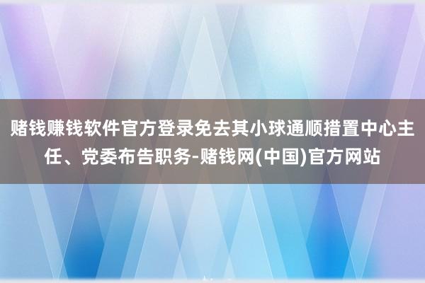 赌钱赚钱软件官方登录免去其小球通顺措置中心主任、党委布告职务-赌钱网(中国)官方网站