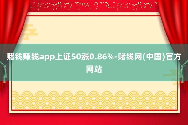 赌钱赚钱app上证50涨0.86%-赌钱网(中国)官方网站