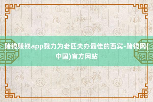 赌钱赚钱app戮力为老匹夫办最佳的西宾-赌钱网(中国)官方网站