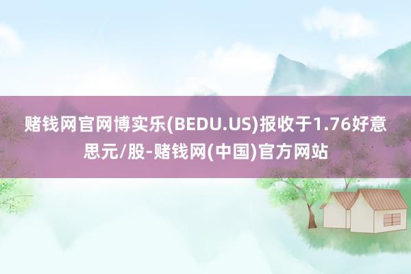 赌钱网官网博实乐(BEDU.US)报收于1.76好意思元/股-赌钱网(中国)官方网站