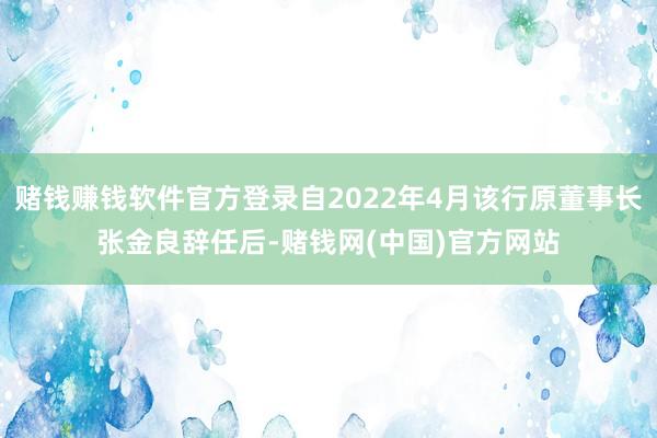 赌钱赚钱软件官方登录自2022年4月该行原董事长张金良辞任后-赌钱网(中国)官方网站