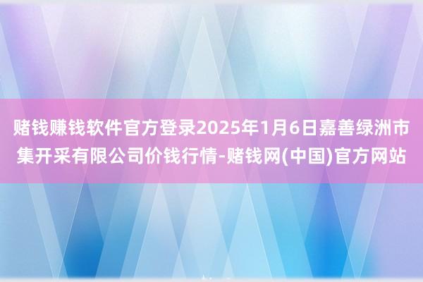 赌钱赚钱软件官方登录2025年1月6日嘉善绿洲市集开采有限公司价钱行情-赌钱网(中国)官方网站