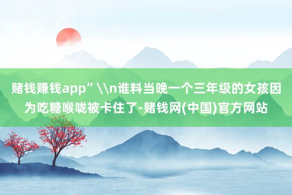 赌钱赚钱app”\n谁料当晚一个三年级的女孩因为吃糖喉咙被卡住了-赌钱网(中国)官方网站