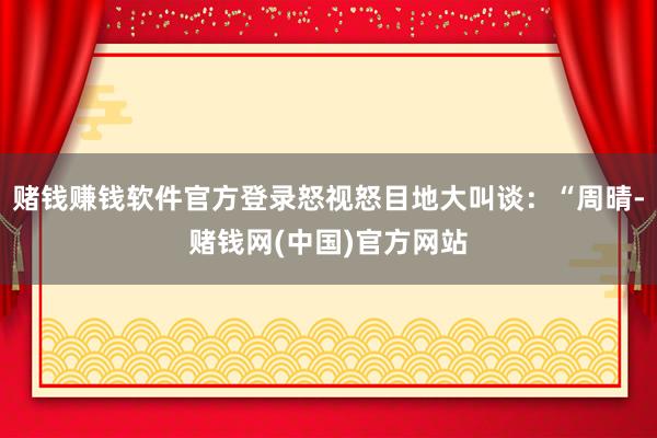 赌钱赚钱软件官方登录怒视怒目地大叫谈:“周晴-赌钱网(中国)官方网站