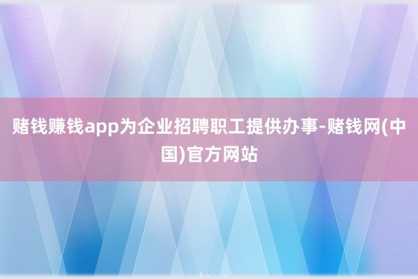 赌钱赚钱app为企业招聘职工提供办事-赌钱网(中国)官方网站