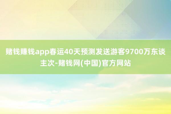 赌钱赚钱app春运40天预测发送游客9700万东谈主次-赌钱网(中国)官方网站