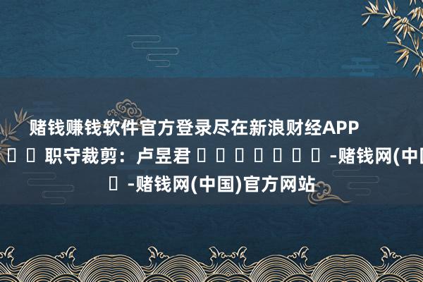 赌钱赚钱软件官方登录尽在新浪财经APP 职守裁剪:卢昱君 -赌钱网(中国)官方网站